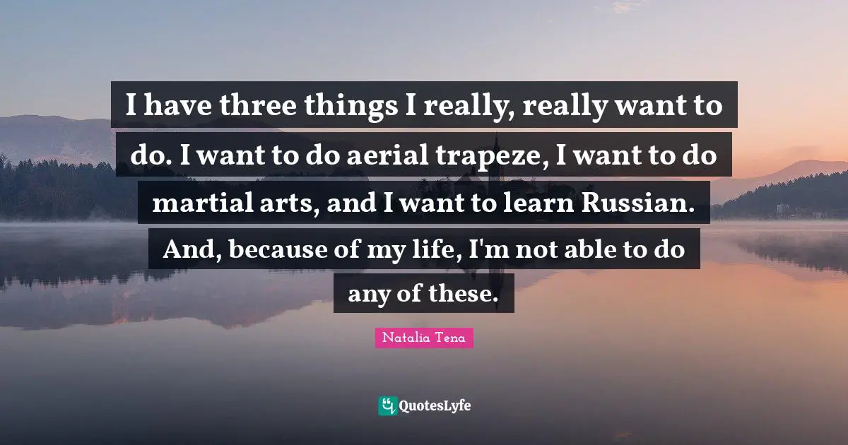 I have three things I really, really want to do. I want to do aerial trapeze, I want to do martial arts, and I want to learn Russian. And, because of my life, I'm not able to do any of these.