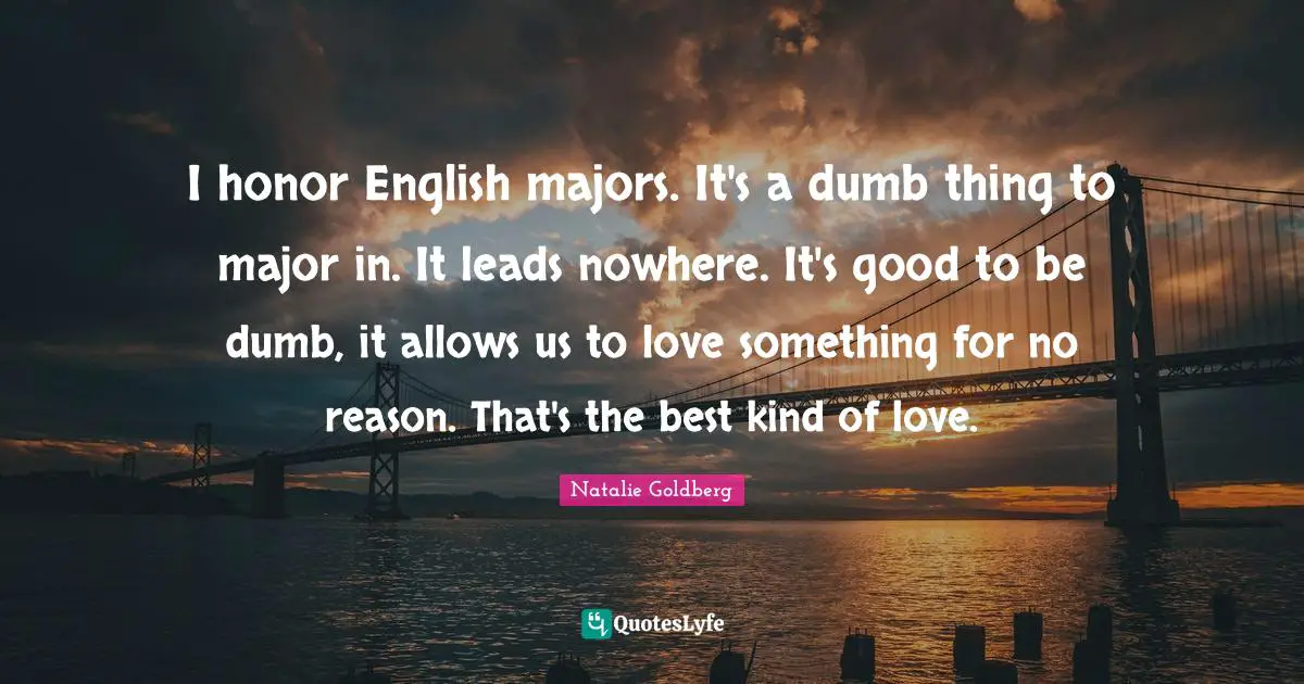 I honor English majors. It's a dumb thing to major in. It leads nowhere. It's good to be dumb, it allows us to love something for no reason. That's the best kind of love.