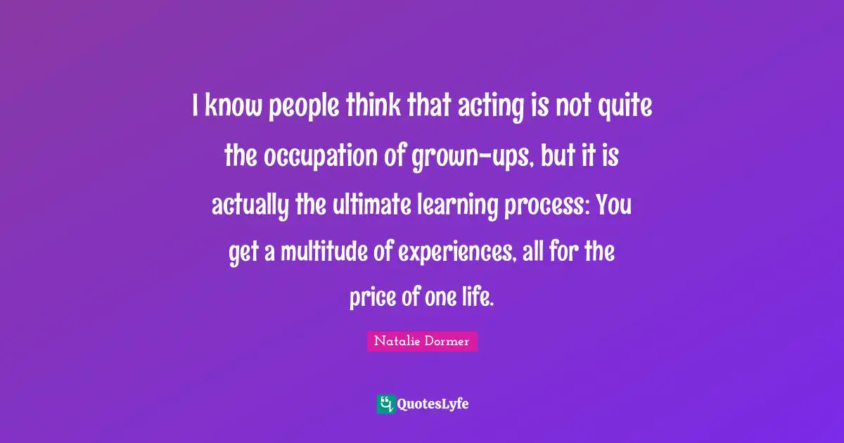Learning Process Quotes: "I know people think that acting is not quite the occupation of grown-ups, but it is actually the ultimate learning process: You get a multitude of experiences, all for the price of one life."