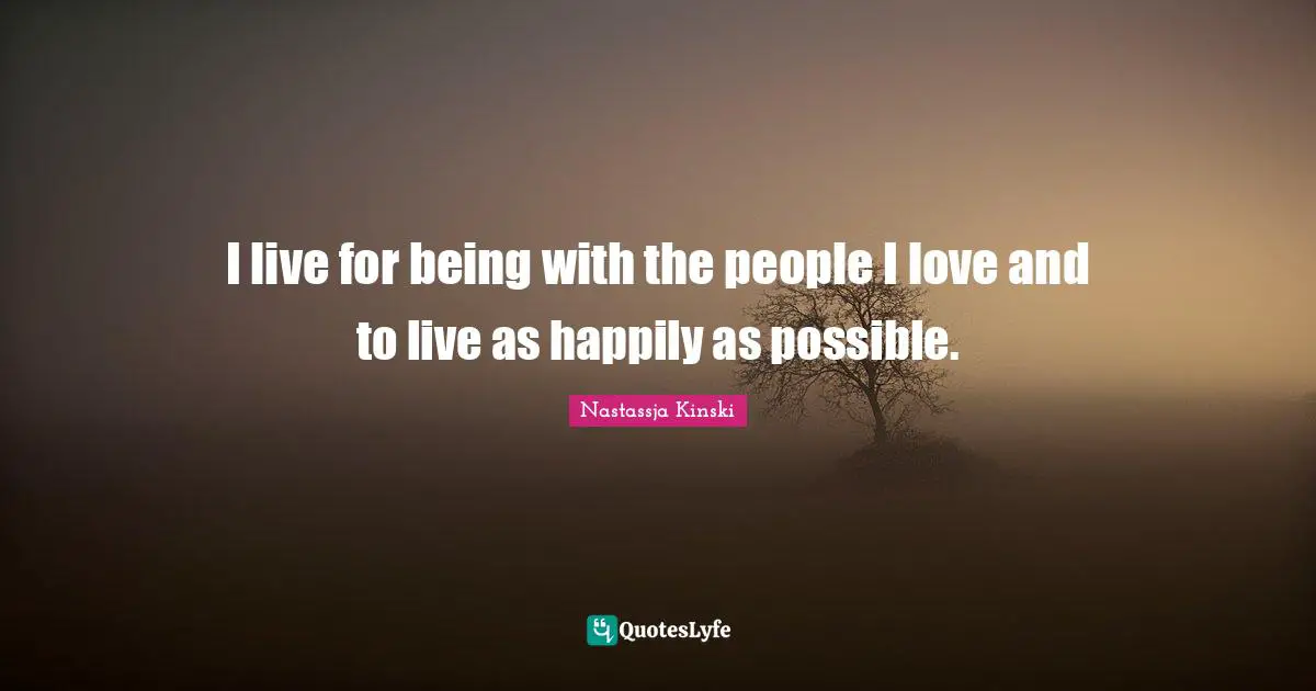 I live for being with the people I love and to live as happily as possible.