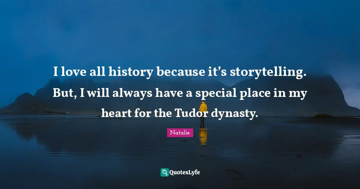 I love all history because it’s storytelling. But, I will always have a special place in my heart for the Tudor dynasty.