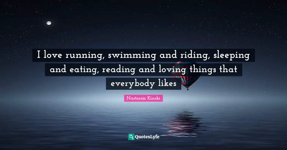 I love running, swimming and riding, sleeping and eating, reading and loving things that everybody likes