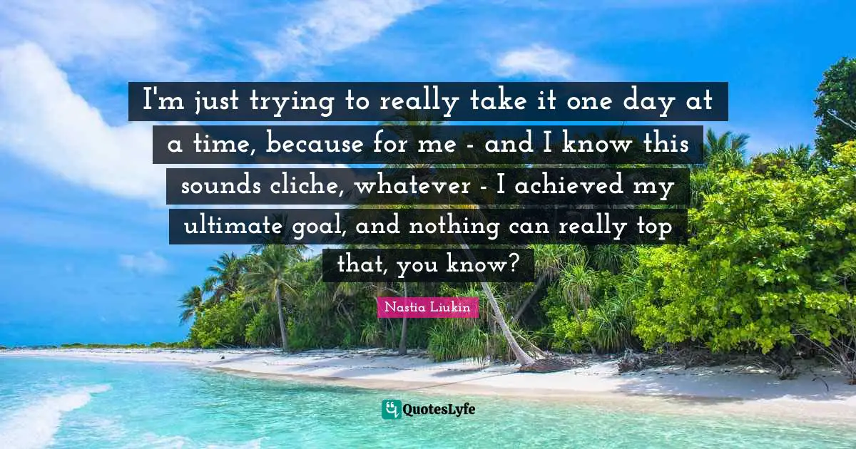 I'm just trying to really take it one day at a time, because for me - and I know this sounds cliche, whatever - I achieved my ultimate goal, and nothing can really top that, you know?