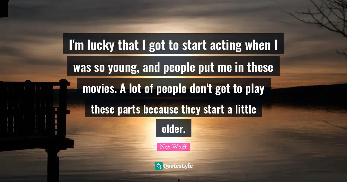 I'm lucky that I got to start acting when I was so young, and people put me in these movies. A lot of people don't get to play these parts because they start a little older.