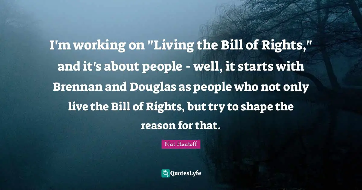 Nat Hentoff Quotes: "I'm working on "Living the Bill of Rights," and it's about people - well, it starts with Brennan and Douglas as people who not only live the Bill of Rights, but try to shape the reason for that."