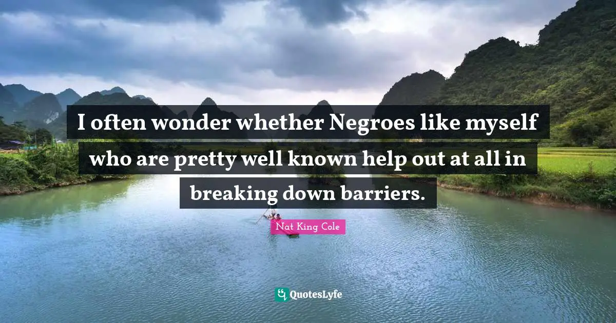 I often wonder whether Negroes like myself who are pretty well known help out at all in breaking down barriers.