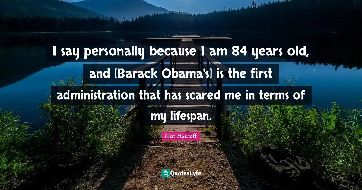 I say personally because I am 84 years old, and [Barack Obama's] is the first administration that has scared me in terms of my lifespan.