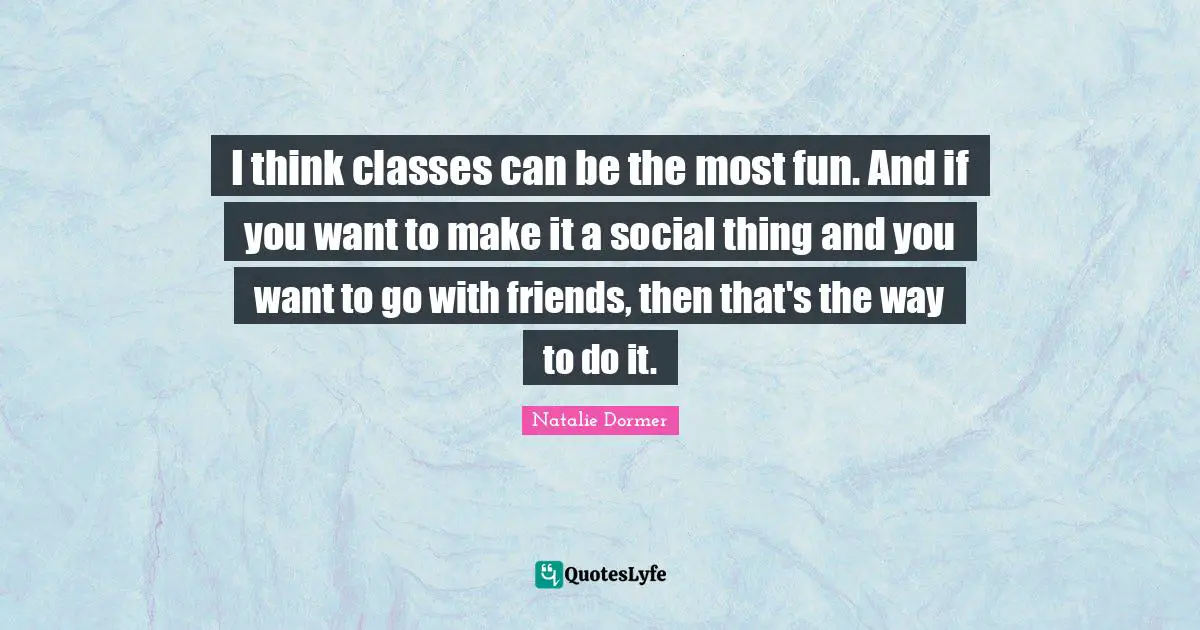 I think classes can be the most fun. And if you want to make it a social thing and you want to go with friends, then that's the way to do it.