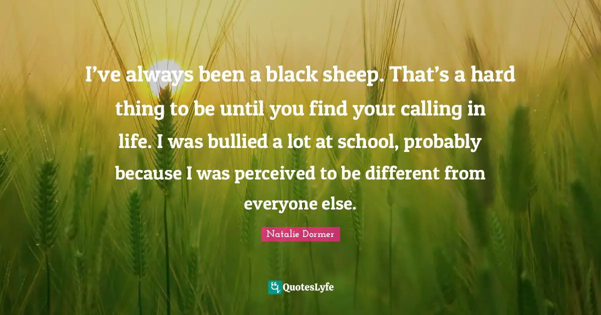 I’ve always been a black sheep. That’s a hard thing to be until you find your calling in life. I was bullied a lot at school, probably because I was perceived to be different from everyone else.
