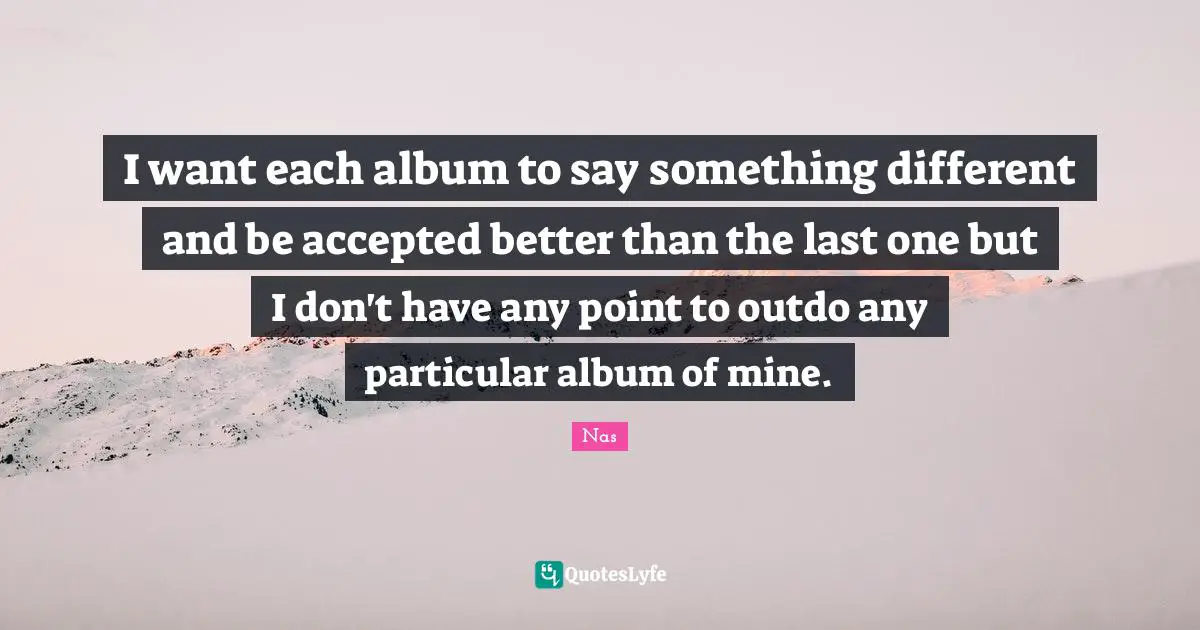 I want each album to say something different and be accepted better than the last one but I don't have any point to outdo any particular album of mine.