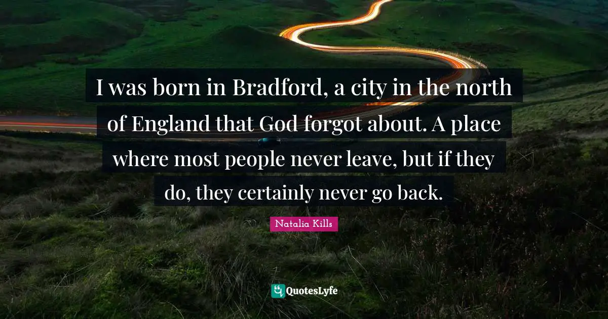 I was born in Bradford, a city in the north of England that God forgot about. A place where most people never leave, but if they do, they certainly never go back.