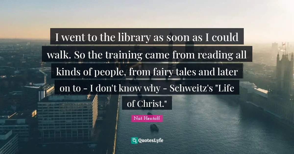 I went to the library as soon as I could walk. So the training came from reading all kinds of people, from fairy tales and later on to - I don't know why - Schweitz's "Life of Christ."