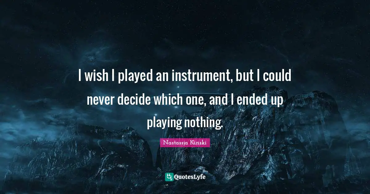 I wish I played an instrument, but I could never decide which one, and I ended up playing nothing.