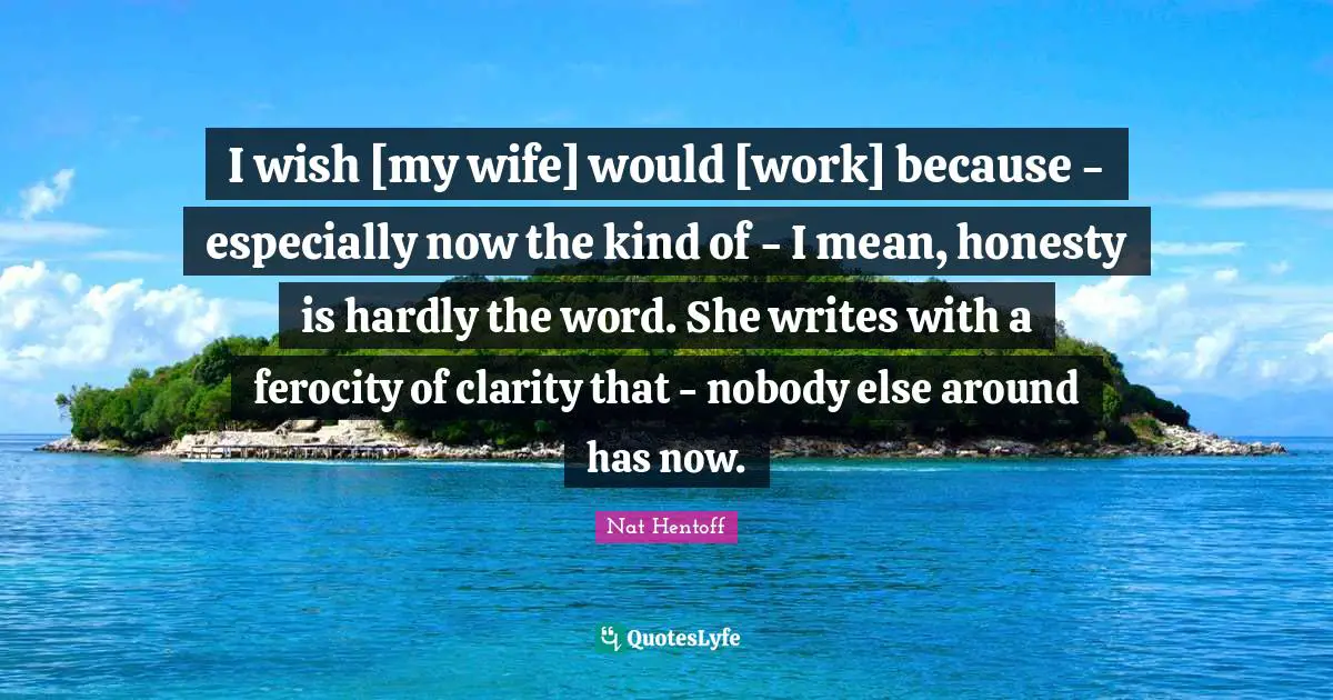 Nat Hentoff Quotes: "I wish [my wife] would [work] because - especially now the kind of - I mean, honesty is hardly the word. She writes with a ferocity of clarity that - nobody else around has now."