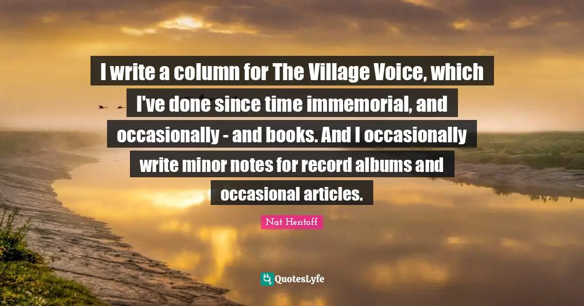 I write a column for The Village Voice, which I've done since time immemorial, and occasionally - and books. And I occasionally write minor notes for record albums and occasional articles.