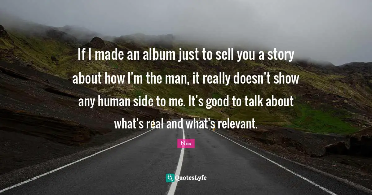 If I made an album just to sell you a story about how I'm the man, it really doesn't show any human side to me. It's good to talk about what's real and what's relevant.