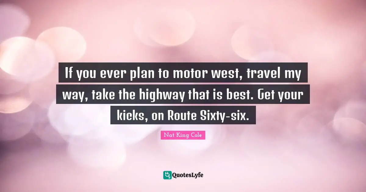 If you ever plan to motor west, travel my way, take the highway that is best. Get your kicks, on Route Sixty-six.
