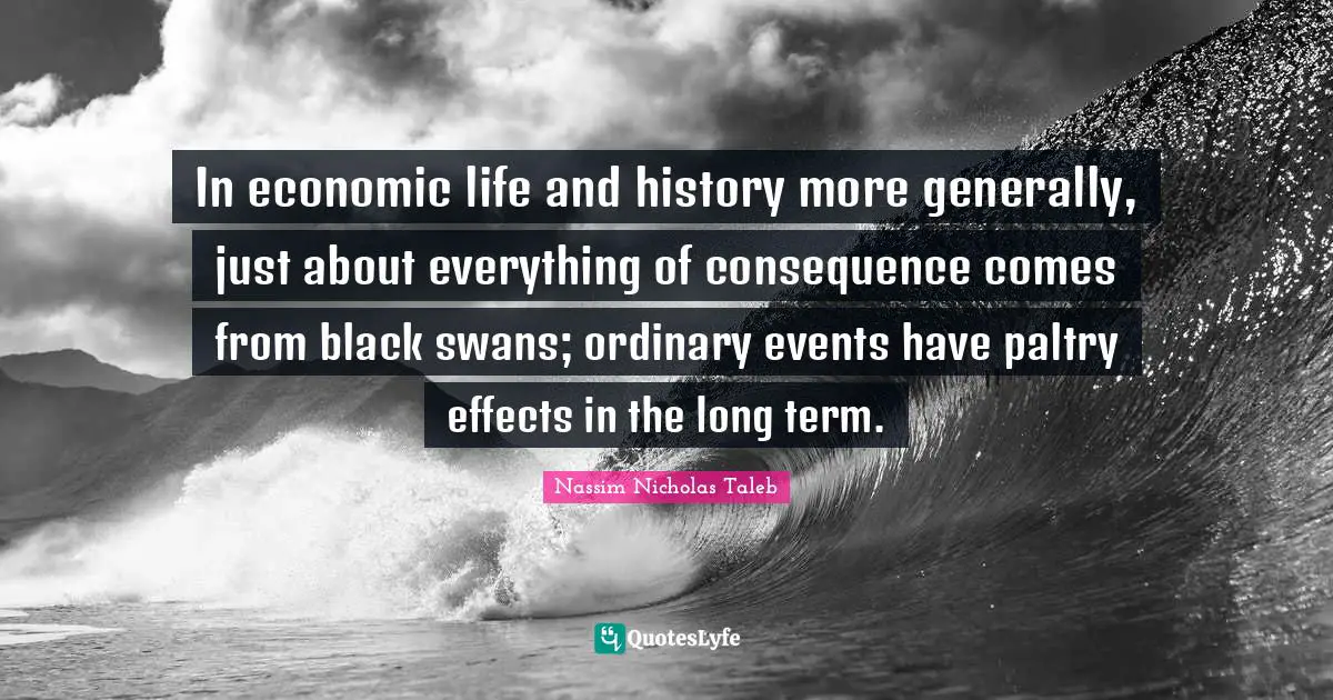 In economic life and history more generally, just about everything of consequence comes from black swans; ordinary events have paltry effects in the long term.