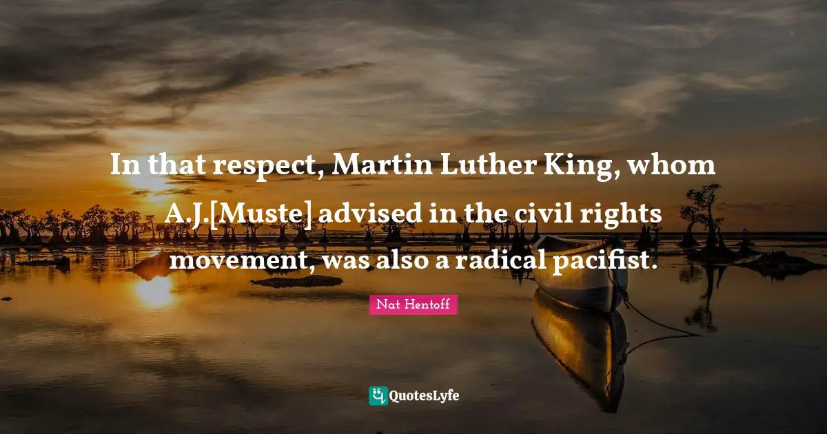 Nat Hentoff Quotes: "In that respect, Martin Luther King, whom A.J.[Muste] advised in the civil rights movement, was also a radical pacifist."