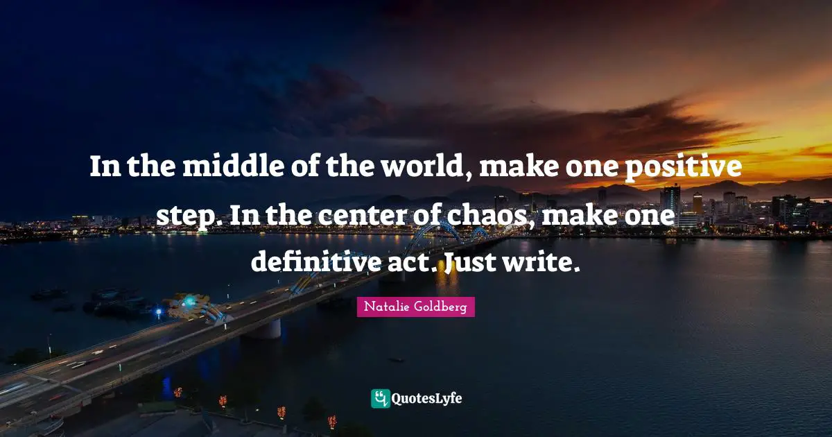 In the middle of the world, make one positive step. In the center of chaos, make one definitive act. Just write.