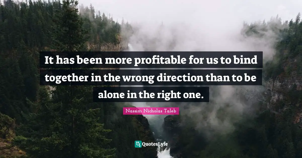 It has been more profitable for us to bind together in the wrong direction than to be alone in the right one.