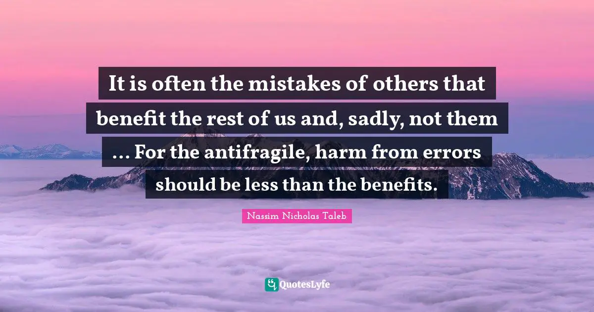 It is often the mistakes of others that benefit the rest of us and, sadly, not them ... For the antifragile, harm from errors should be less than the benefits.