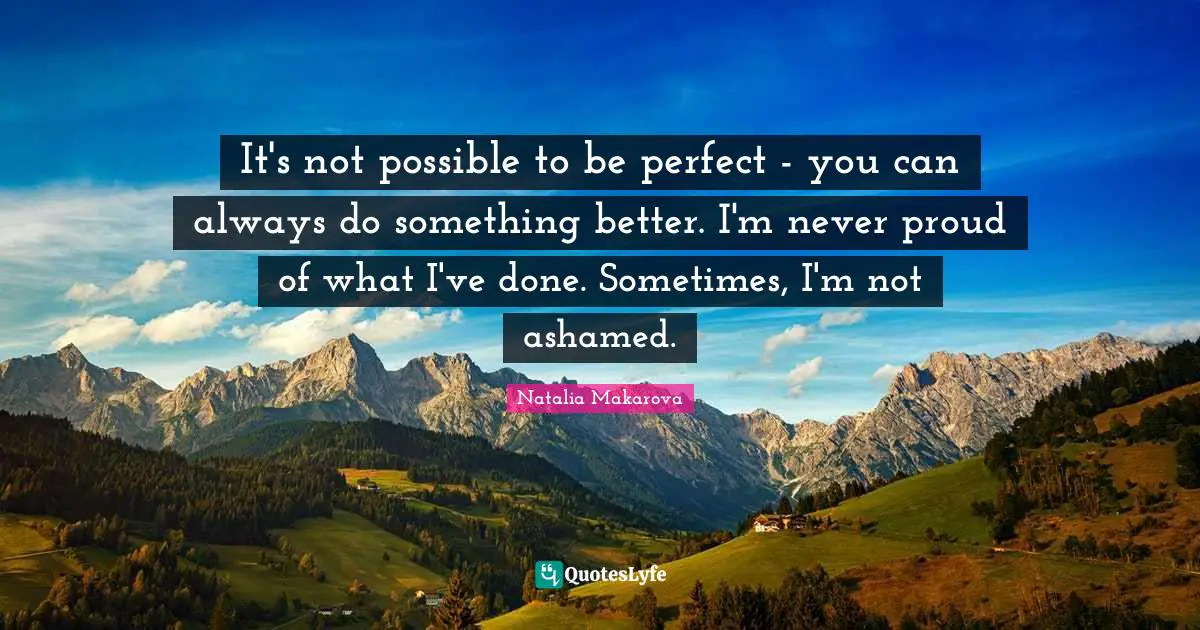 It's not possible to be perfect - you can always do something better. I'm never proud of what I've done. Sometimes, I'm not ashamed.