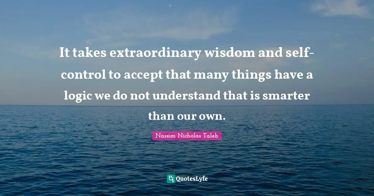 It takes extraordinary wisdom and self-control to accept that many things have a logic we do not understand that is smarter than our own.