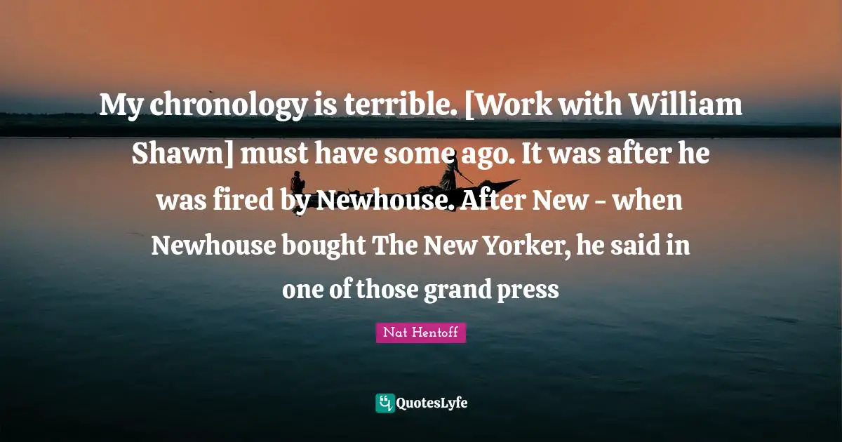 My chronology is terrible. [Work with William Shawn] must have some ago. It was after he was fired by Newhouse. After New - when Newhouse bought The New Yorker, he said in one of those grand press