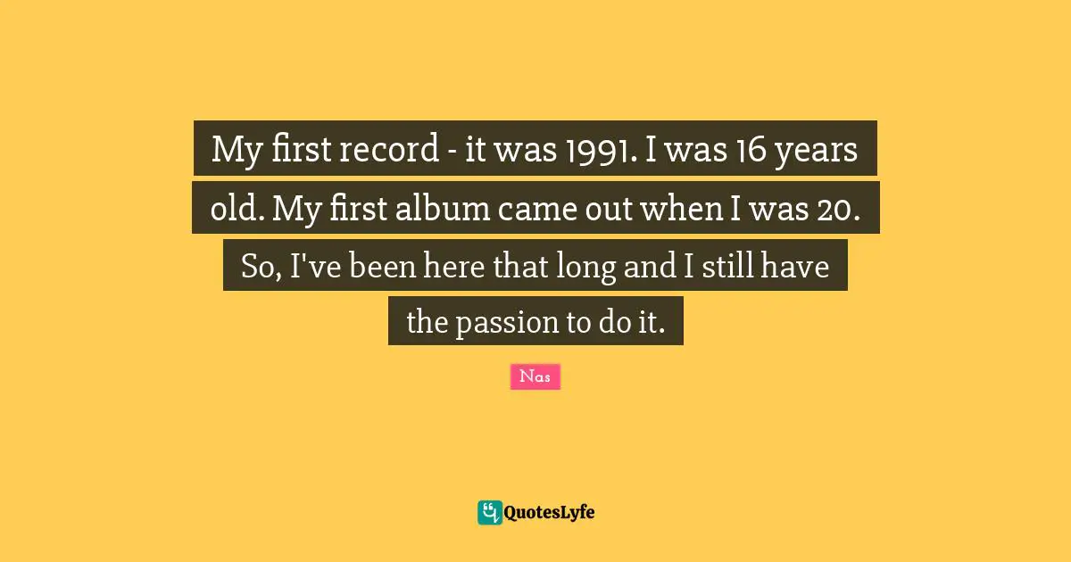 My first record - it was 1991. I was 16 years old. My first album came out when I was 20. So, I've been here that long and I still have the passion to do it.