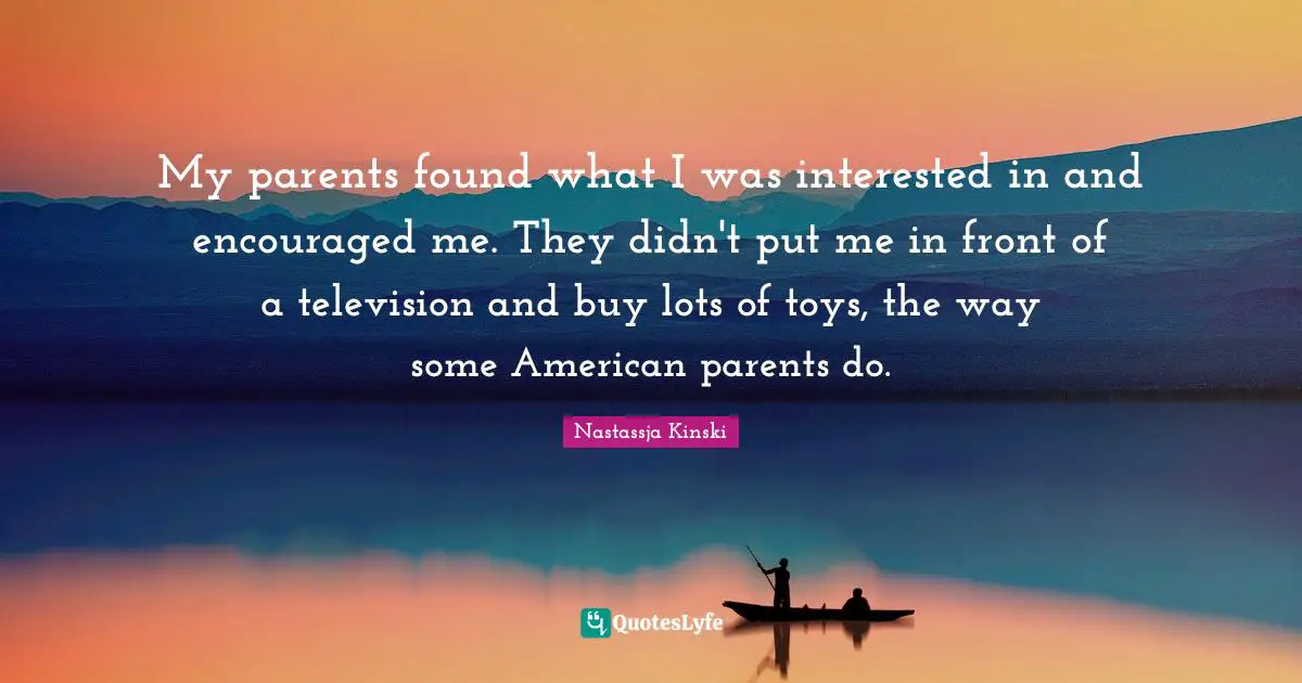 My parents found what I was interested in and encouraged me. They didn't put me in front of a television and buy lots of toys, the way some American parents do.