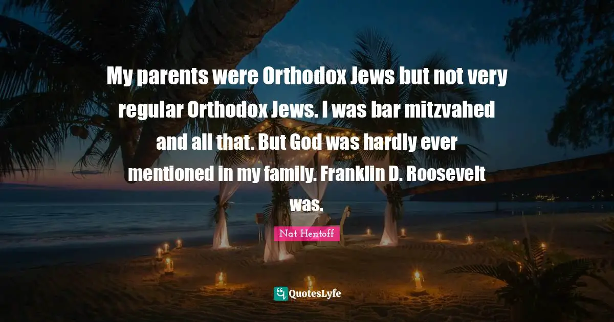 My parents were Orthodox Jews but not very regular Orthodox Jews. I was bar mitzvahed and all that. But God was hardly ever mentioned in my family. Franklin D. Roosevelt was.