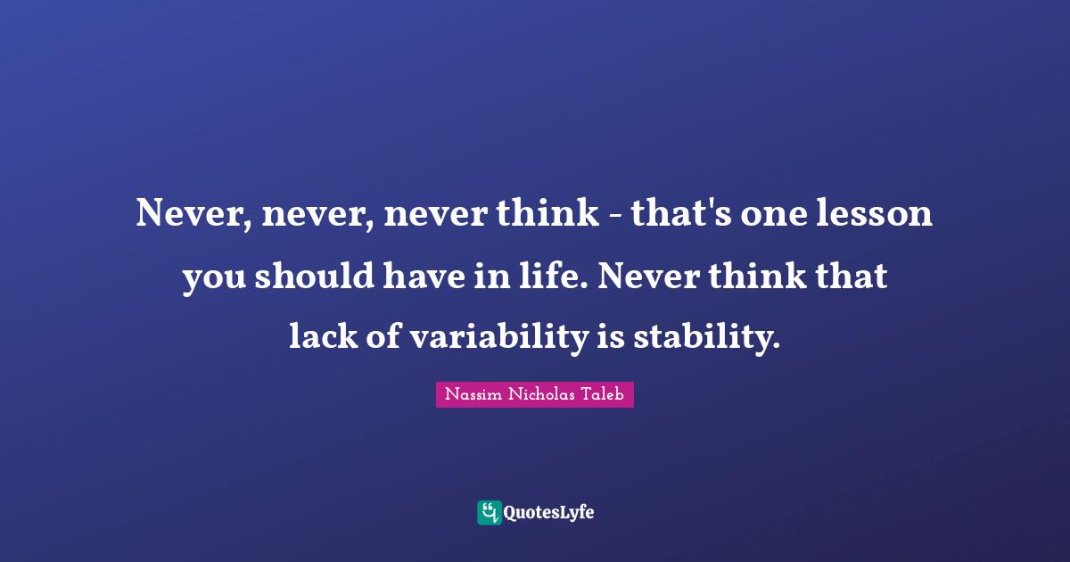 Never, never, never think - that's one lesson you should have in life. Never think that lack of variability is stability.