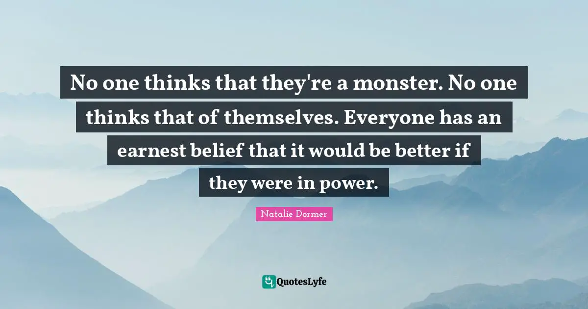 No one thinks that they're a monster. No one thinks that of themselves. Everyone has an earnest belief that it would be better if they were in power.