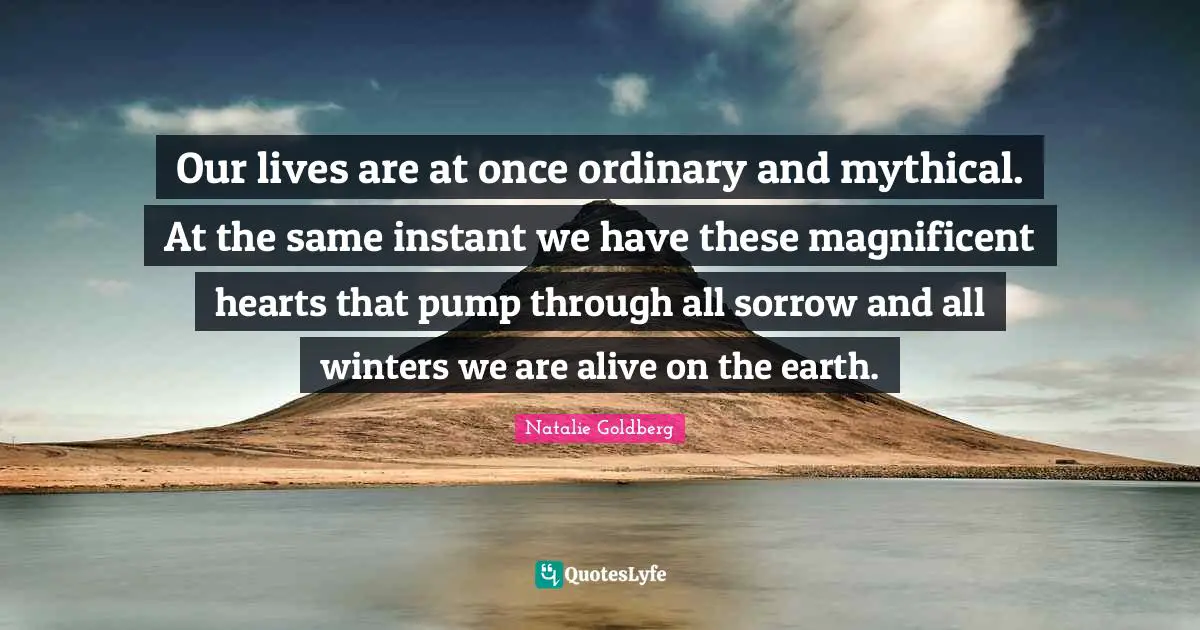 Our lives are at once ordinary and mythical. At the same instant we have these magnificent hearts that pump through all sorrow and all winters we are alive on the earth.