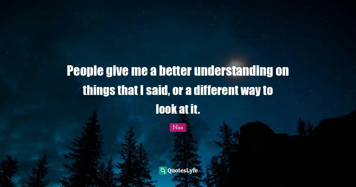 People give me a better understanding on things that I said, or a different way to look at it.