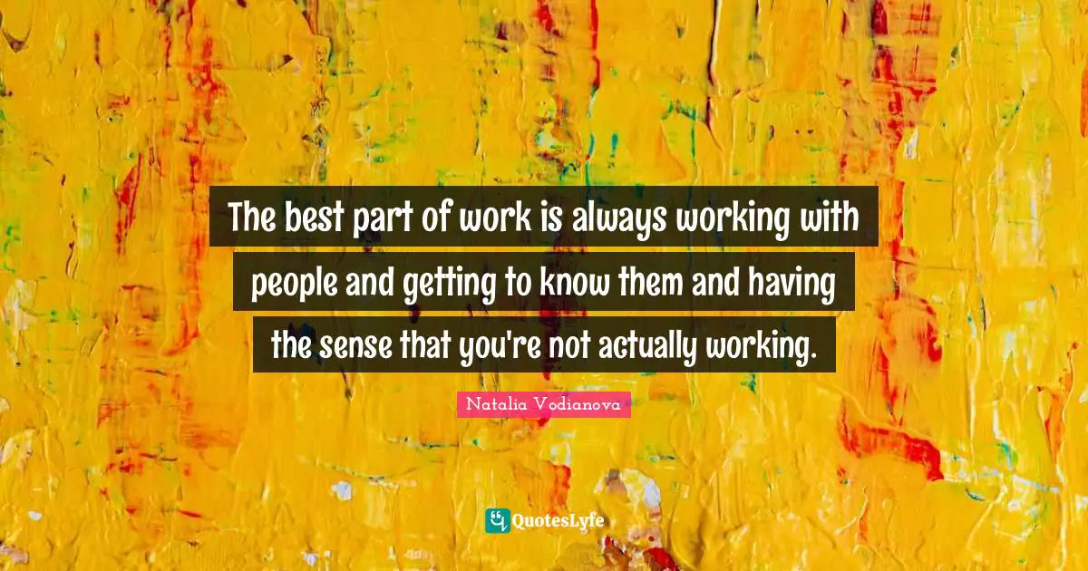 The best part of work is always working with people and getting to know them and having the sense that you're not actually working.