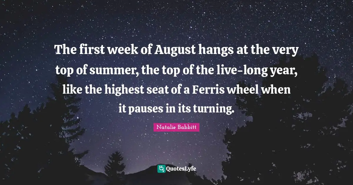 The first week of August hangs at the very top of summer, the top of the live-long year, like the highest seat of a Ferris wheel when it pauses in its turning.