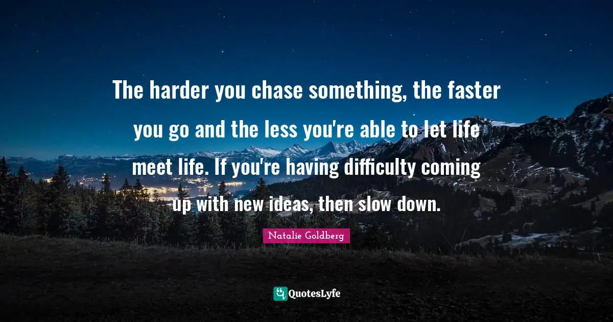 The harder you chase something, the faster you go and the less you're able to let life meet life. If you're having difficulty coming up with new ideas, then slow down.