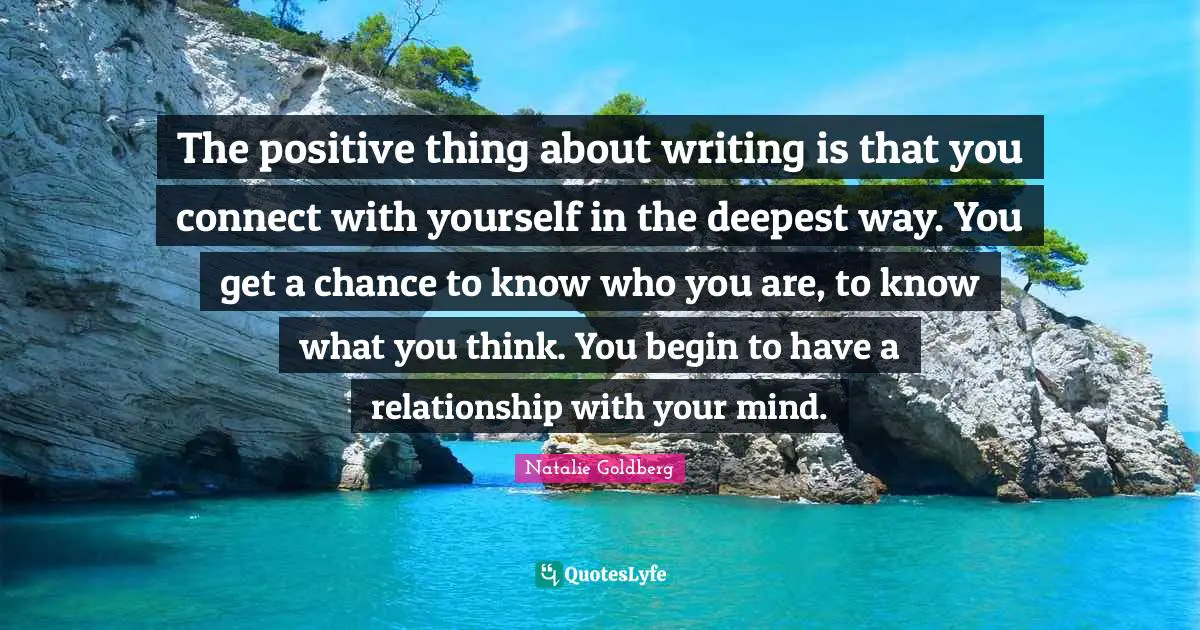 The positive thing about writing is that you connect with yourself in the deepest way. You get a chance to know who you are, to know what you think. You begin to have a relationship with your mind.