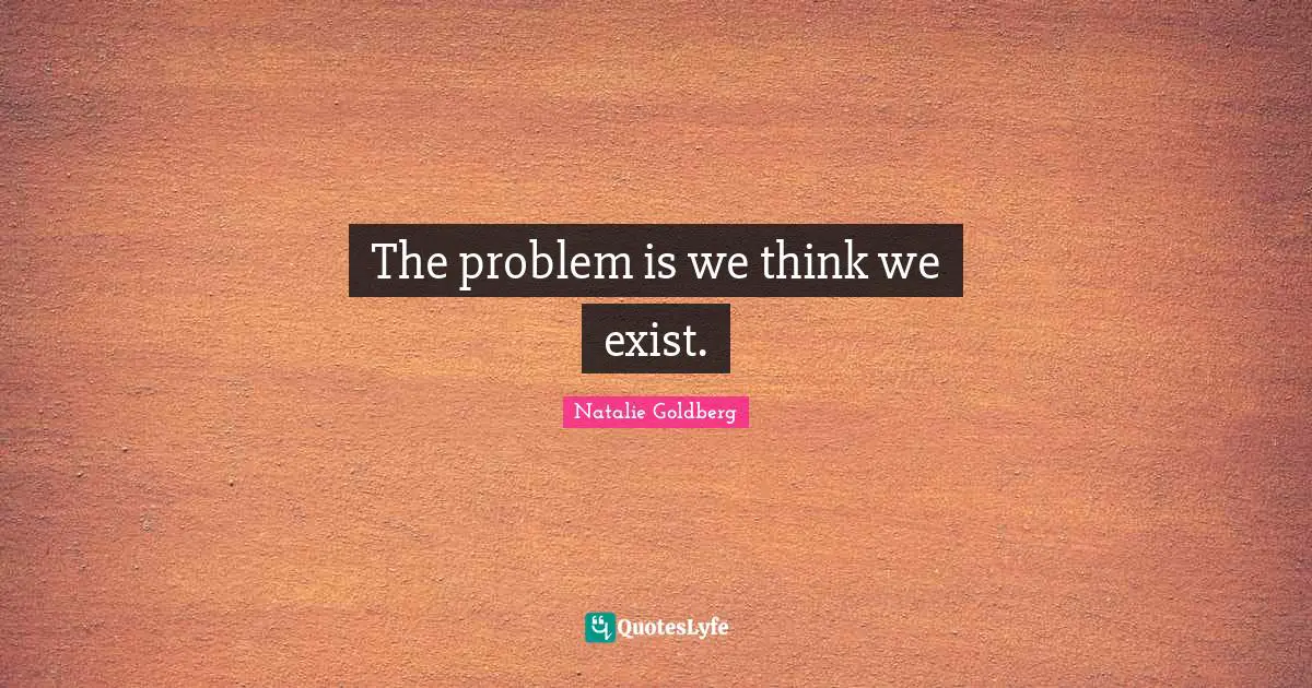 The problem is we think we exist.