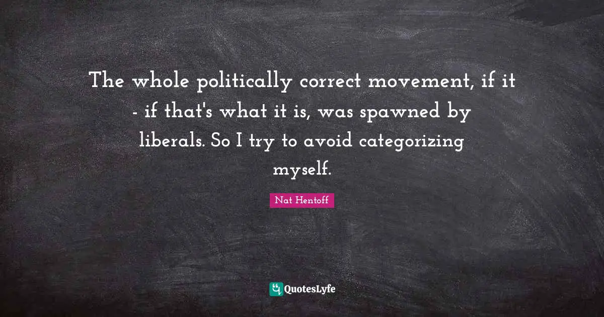 The whole politically correct movement, if it - if that's what it is, was spawned by liberals. So I try to avoid categorizing myself.