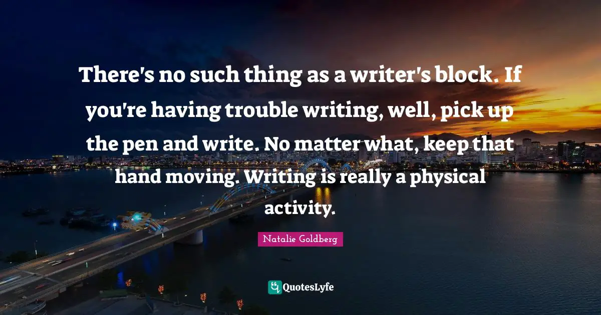 There's no such thing as a writer's block. If you're having trouble writing, well, pick up the pen and write. No matter what, keep that hand moving. Writing is really a physical activity.