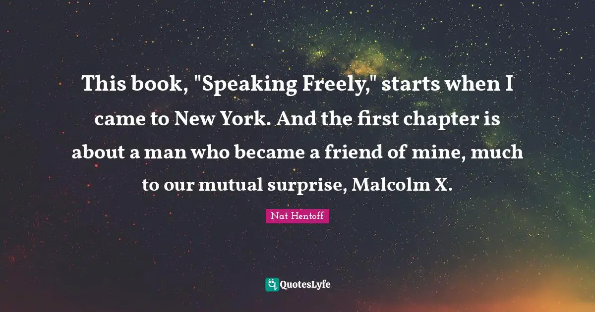 Nat Hentoff Quotes: "This book, "Speaking Freely," starts when I came to New York. And the first chapter is about a man who became a friend of mine, much to our mutual surprise, Malcolm X."