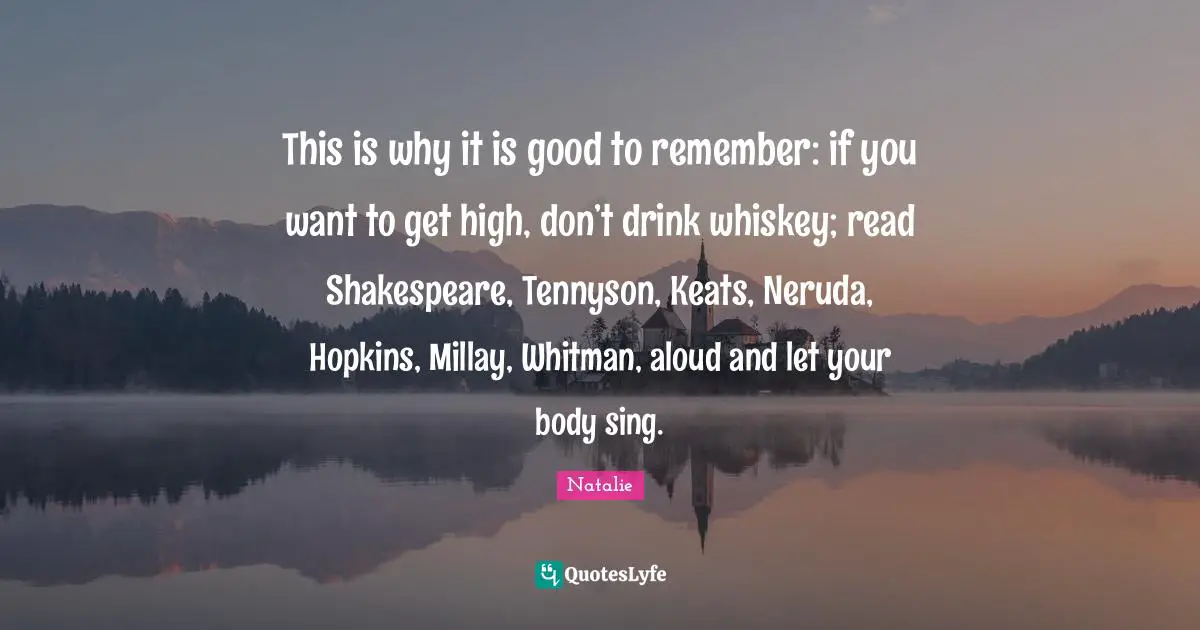 This is why it is good to remember: if you want to get high, don’t drink whiskey; read Shakespeare, Tennyson, Keats, Neruda, Hopkins, Millay, Whitman, aloud and let your body sing.