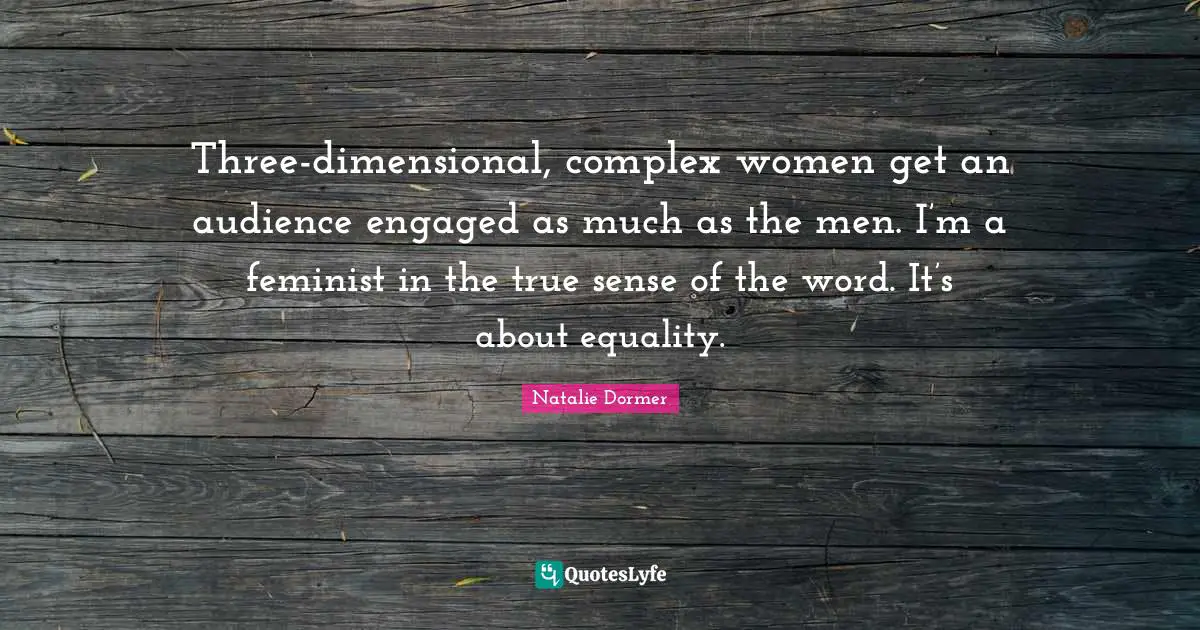 Three-dimensional, complex women get an audience engaged as much as the men. I’m a feminist in the true sense of the word. It’s about equality.