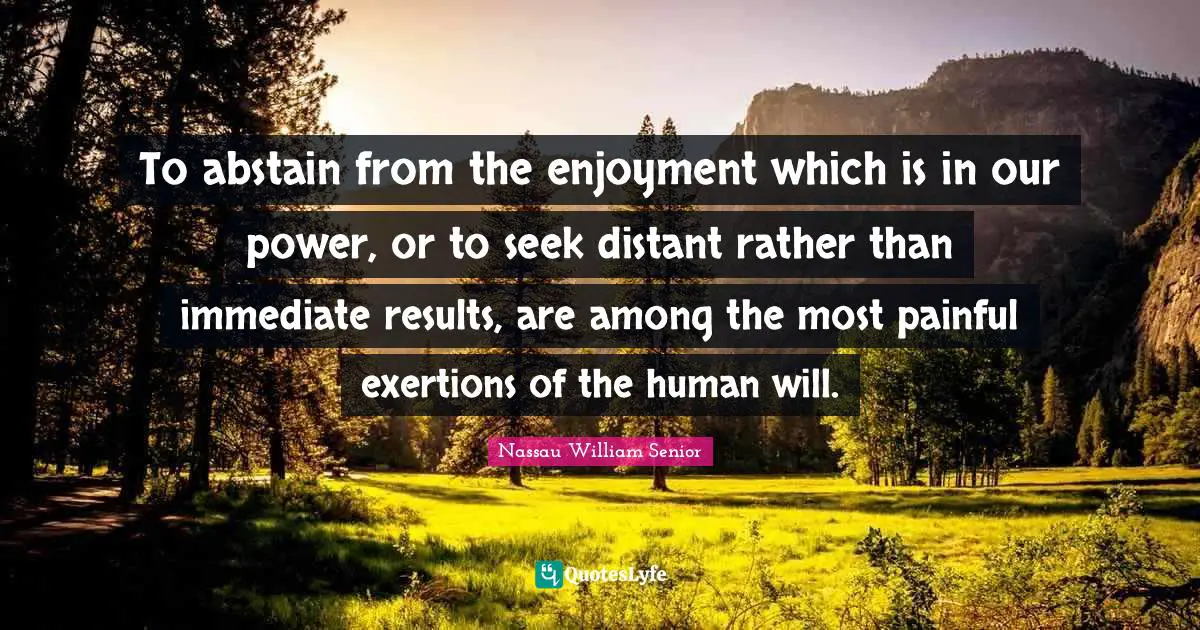 To abstain from the enjoyment which is in our power, or to seek distant rather than immediate results, are among the most painful exertions of the human will.