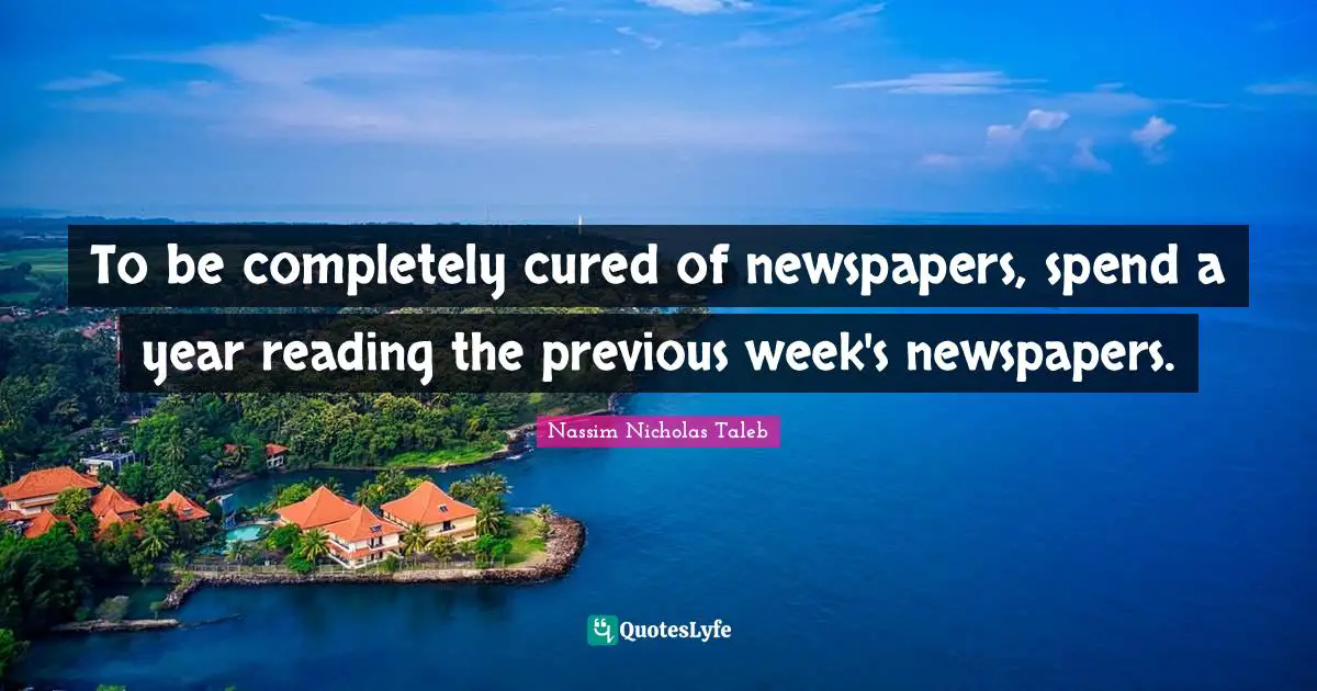 To be completely cured of newspapers, spend a year reading the previous week's newspapers.