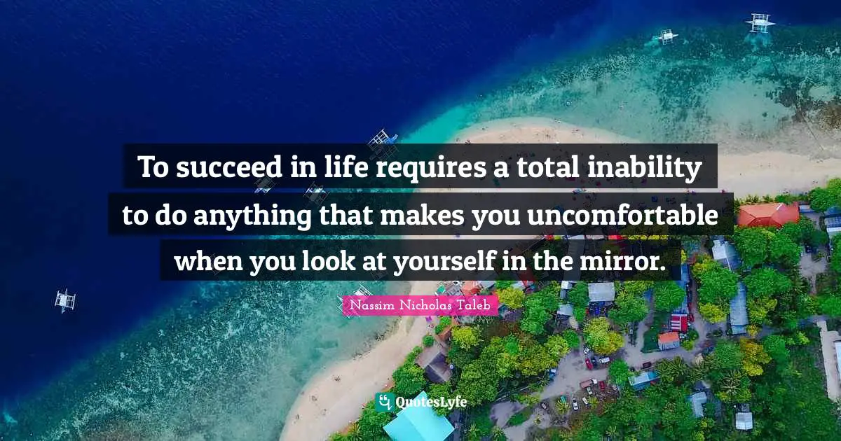 To succeed in life requires a total inability to do anything that makes you uncomfortable when you look at yourself in the mirror.