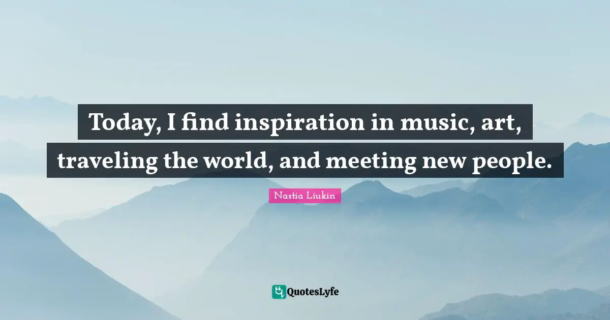 Today, I find inspiration in music, art, traveling the world, and meeting new people.